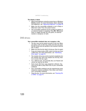 Page 128CHAPTER9: Troubleshooting
120
The display is blank
•Adjust the brightness using the system keys or Windows 
Mobility Center. For more information about adjusting 
the brightness, see “Adjusting brightness” on page 44.
•Make sure the convertible notebook is not in Sleep or 
Hibernate mode. Press the power button.
•The convertible notebook may be sending its display to 
an external monitor or projector. Press FN + F4 several 
times to toggle through the LCD panel, an external 
monitor or projector, or...