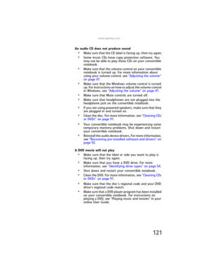 Page 129www.gateway.com
121
An audio CD does not produce sound
•Make sure that the CD label is facing up, then try again.
•Some music CDs have copy protection software. You 
may not be able to play these CDs on your convertible 
notebook.
•Make sure that the volume control on your convertible 
notebook is turned up. For more information about 
using your volume control, see “Adjusting the volume” 
on page 47.
•Make sure that the Windows volume control is turned 
up. For instructions on how to adjust the volume...