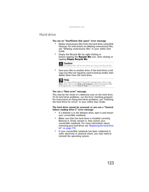 Page 131www.gateway.com
123
Hard drive
You see an “Insufficient disk space” error message
•Delete unnecessary files from the hard drive using Disk 
Cleanup. For instructions on deleting unnecessary files, 
see “Deleting unnecessary files” in your online User 
Guide.
•Empty the Recycle Bin by right-clicking or 
button-tapping the Recycle Bin icon, then clicking or 
tapping Empty Recycle Bin.
•Save your files to another drive. If the hard drive is full, 
copy any files not regularly used to backup media, then...
