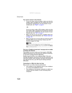 Page 132CHAPTER9: Troubleshooting
124
Internet
You cannot connect to the Internet
•If you are using a dial-up modem, make sure that the 
modem cable is plugged into the modem jack and not 
the Ethernet network jack. For the location of your 
modem jack, see “Right” on page 8.
-OR-
If you are using a cable or DSL modem, make sure that 
the modem cable is plugged into the Ethernet network 
jack and not the modem jack. For the location of your 
network jack, see “Left” on page 7.
•Make sure that you do not have a...