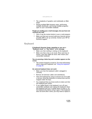 Page 133www.gateway.com
125
•The complexity of graphics and multimedia on Web 
pages
•Having multiple Web browsers open, performing 
multiple downloads, and having multiple programs 
open on your convertible notebook
People are sending you e-mail messages, but you have not 
received any mail
•Click or tap the receive button in your e-mail program.
•Make sure that your account with your Internet service 
provider (ISP) is set up correctly. Contact your ISP for 
technical support.
Keyboard
A keyboard character...