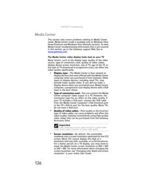 Page 134CHAPTER9: Troubleshooting
126
Media Center
This section only covers problems relating to Media Center 
mode. Media Center mode is available only on Windows Vista 
Home Premium and Windows Vista Ultimate versions. To view 
Media Center troubleshooting information that is not covered 
in this section, go to the Gateway support Web Site at 
www.gateway.com
.
The Media Center video display looks bad on your TV
Many factors, such as the display type, quality of the video 
source, type of connection used,...