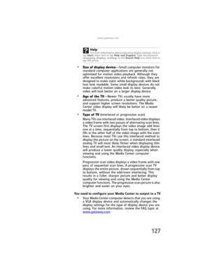 Page 135www.gateway.com
127
•Size of display device—Small computer monitors for 
standard computer applications are generally not 
optimized for motion video playback. Although they 
offer excellent resolutions and refresh rates, they are 
designed to make static white backgrounds with black 
text look readable. Some small display devices do not 
make colorful motion video look its best. Generally, 
video will look better on a larger display device.
•Age of the TV—Newer TVs usually have more 
advanced features,...