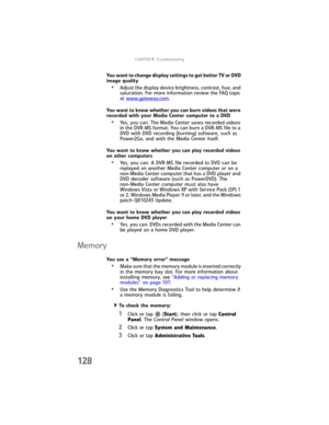 Page 136CHAPTER9: Troubleshooting
128
You want to change display settings to get better TV or DVD 
image quality
•Adjust the display device brightness, contrast, hue, and 
saturation. For more information review the FAQ topic 
at www.gateway.com
.
You want to know whether you can burn videos that were 
recorded with your Media Center computer to a DVD
•Yes, you can. The Media Center saves recorded videos 
in the DVR-MS format. You can burn a DVR-MS file to a 
DVD with DVD recording (burning) software, such as...