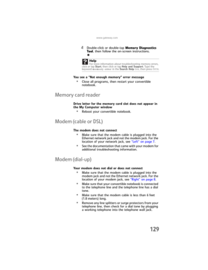 Page 137www.gateway.com
129
4Double-click or double-tap Memory Diagnostics 
Tool, then follow the on-screen instructions.
You see a “Not enough memory” error message
•Close all programs, then restart your convertible 
notebook.
Memory card reader
Drive letter for the memory card slot does not appear in 
the My Computer window
•Reboot your convertible notebook.
Modem (cable or DSL)
The modem does not connect
•Make sure that the modem cable is plugged into the 
Ethernet network jack and not the modem jack. For the...