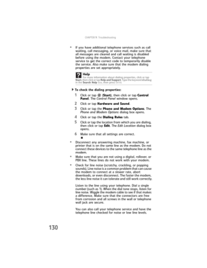 Page 138CHAPTER9: Troubleshooting
130
•If you have additional telephone services such as call 
waiting, call messaging, or voice mail, make sure that 
all messages are cleared and call waiting is disabled 
before using the modem. Contact your telephone 
service to get the correct code to temporarily disable 
the service. Also make sure that the modem dialing 
properties are set appropriately.
  To check the dialing properties:
1Click or tap  (Start), then click or tap Control 
Panel. The Control Panel window...