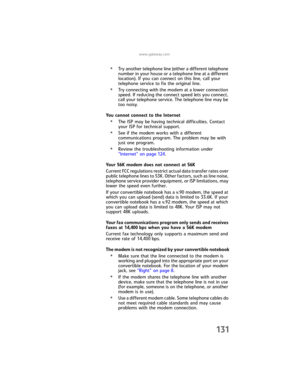 Page 139www.gateway.com
131
•Try another telephone line (either a different telephone 
number in your house or a telephone line at a different 
location). If you can connect on this line, call your 
telephone service to fix the original line.
•Try connecting with the modem at a lower connection 
speed. If reducing the connect speed lets you connect, 
call your telephone service. The telephone line may be 
too noisy.
You cannot connect to the Internet
•The ISP may be having technical difficulties. Contact 
your...
