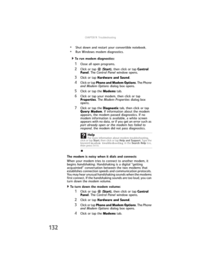 Page 140CHAPTER9: Troubleshooting
132
•Shut down and restart your convertible notebook.
•Run Windows modem diagnostics.
  To run modem diagnostics:
1Close all open programs.
2Click or tap  (Start), then click or tap Control 
Panel. The Control Panel window opens.
3Click or tap Hardware and Sound.
4Click or tap Phone and Modem Options. The Phone 
and Modem Options dialog box opens.
5Click or tap the Modems tab.
6Click or tap your modem, then click or tap 
Properties. The Modem Properties dialog box 
opens.
7Click...