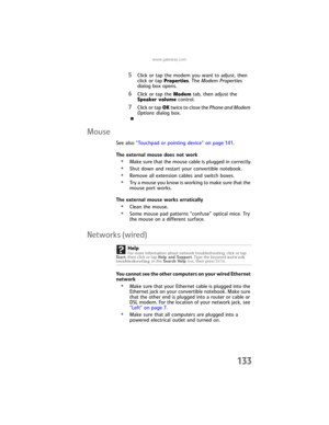 Page 141www.gateway.com
133
5Click or tap the modem you want to adjust, then 
click or tap Properties. The Modem Properties 
dialog box opens.
6Click or tap the Modem tab, then adjust the 
Speaker volume control.
7Click or tap OK twice to close the Phone and Modem 
Options dialog box.
Mouse
See also “Touchpad or pointing device” on page 141.
The external mouse does not work
•Make sure that the mouse cable is plugged in correctly.
•Shut down and restart your convertible notebook.
•Remove all extension cables and...