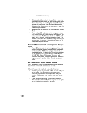Page 142CHAPTER9: Troubleshooting
134
•Make sure that the router is plugged into a powered 
electrical outlet and turned on. Most routers have lights 
that indicate they are working. For more information, 
see the documentation that came with your router.
•Make sure that all computers on your network have the 
same workgroup name.
•Make sure that all computers are using the same Subnet 
Mask.
•If you assigned IP addresses to the computers, make 
sure that all computers have different IP addresses. For 
home...