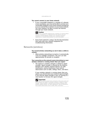Page 143www.gateway.com
135
You cannot connect to your home network
•If your convertible notebook is a member of a domain 
at your workplace, you may not be able to connect your 
convertible notebook to your home network workgroup 
to access shared files or printers on your home network. 
You may, however, be able to access the Internet 
through your home network.
•Every home network is unique. See the documentation 
that came with your network equipment for 
troubleshooting information.
Networks (wireless)
You...