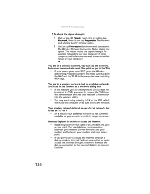 Page 144CHAPTER9: Troubleshooting
136
  To check the signal strength:
1Click or tap  (Start), right-click or button-tap 
Network, then click or tap Properties. The Network 
and Sharing Center window opens.
2Click or tap View status for the network connection. 
The Wireless Network Connection Status dialog box 
opens. The meter shows the signal strength for 
wireless networking on your computer if other 
computers with the same network name are within 
range of your computer.
You are in a wireless network, you...