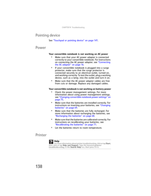 Page 146CHAPTER9: Troubleshooting
138
Pointing device
See “Touchpad or pointing device” on page 141.
Power
Your convertible notebook is not working on AC power
•Make sure that your AC power adapter is connected 
correctly to your convertible notebook. For instructions 
on connecting the AC power adapter, see “Connecting 
the AC adapter” on page 16.
•If your convertible notebook is plugged into a surge 
protector, make sure that the surge protector is 
connected securely to an electrical outlet, turned on, 
and...