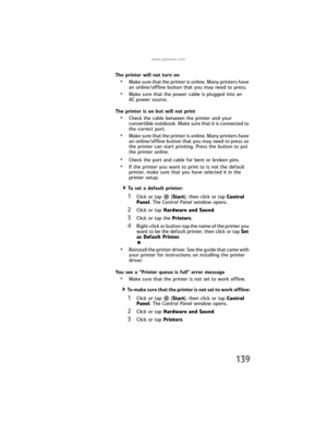 Page 147www.gateway.com
139
The printer will not turn on
•Make sure that the printer is online. Many printers have 
an online/offline button that you may need to press.
•Make sure that the power cable is plugged into an 
AC power source.
The printer is on but will not print
•Check the cable between the printer and your 
convertible notebook. Make sure that it is connected to 
the correct port.
•Make sure that the printer is online. Many printers have 
an online/offline button that you may need to press so 
the...