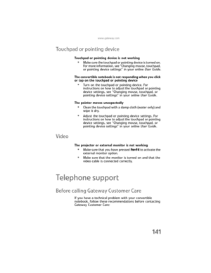 Page 149www.gateway.com
141
Touchpad or pointing device
Touchpad or pointing device is not working
•Make sure the touchpad or pointing device is turned on. 
For more information, see “Changing mouse, touchpad, 
or pointing device settings” in your online User Guide.
The convertible notebook is not responding when you click 
or tap on the touchpad or pointing device
•Turn on the touchpad or pointing device. For 
instructions on how to adjust the touchpad or pointing 
device settings, see “Changing mouse,...