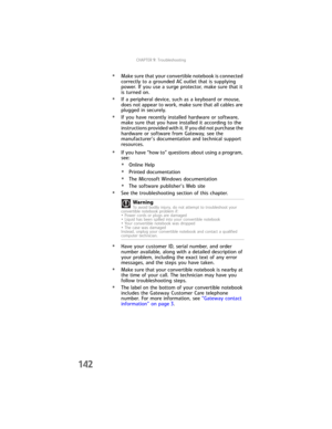 Page 150CHAPTER9: Troubleshooting
142
•Make sure that your convertible notebook is connected 
correctly to a grounded AC outlet that is supplying 
power. If you use a surge protector, make sure that it 
is turned on.
•If a peripheral device, such as a keyboard or mouse, 
does not appear to work, make sure that all cables are 
plugged in securely.
•If you have recently installed hardware or software, 
make sure that you have installed it according to the 
instructions provided with it. If you did not purchase the...