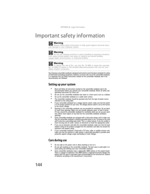 Page 152APPENDIX A: Legal Information
144
Important safety information
Your Gateway convertible notebook is designed and tested to meet the latest standards for safety 
of information technology equipment. However, to ensure safe use of this convertible notebook, 
it is important that the safety instructions marked on the convertible notebook and in the 
documentation are followed.
Setting up your system
•Read and follow all instructions marked on the convertible notebook and in the 
documentation before you...