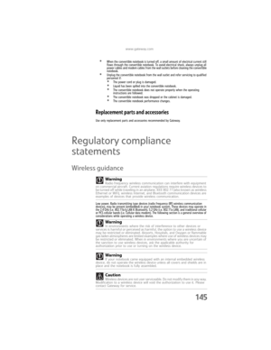 Page 153www.gateway.com
145
•When the convertible notebook is turned off, a small amount of electrical current still 
flows through the convertible notebook. To avoid electrical shock, always unplug all 
power cables and modem cables from the wall outlets before cleaning the convertible 
notebook.
•Unplug the convertible notebook from the wall outlet and refer servicing to qualified 
personnel if:
•The power cord or plug is damaged.•Liquid has been spilled into the convertible notebook.•The convertible notebook...