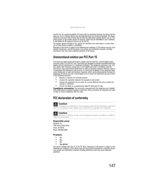 Page 155www.gateway.com
147
The FCC has set a general guideline of 8 inches (20 cm) separation between the device and the 
body, for use of a wireless device near the body (this does not include extremities). This device 
should be used more than 8 inches (20 cm) from the body when wireless devices are on. The 
power output of the wireless device (or devices), which may be embedded in your notebook, 
is well below the RF exposure limits as set by the FCC.
The wireless devices installed in this system are...
