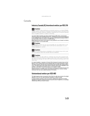 Page 157www.gateway.com
149
Canada
Industry Canada (IC) Intentional emitter per RSS 210
Low power, Radio transmitter type devices (radio frequency (RF) wireless communication 
devices), operating in the 2.4 GHz band and/or 5.15 – 5.35 GHz band, may be present (embedded) 
in your notebook system. This section is only applicable if these devices are present. Refer to 
the system label to verify the presence of wireless devices.
Wireless devices that may be in your system are only qualified for use in Canada if an...