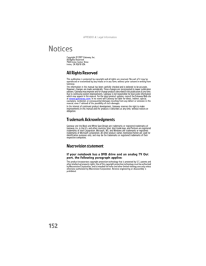 Page 160APPENDIX A: Legal Information
152
Notices
Copyright © 2007 Gateway, Inc.
All Rights Reserved
7565 Irvine Center Drive
Irvine, CA 92618 USA
All Rights Reserved
This publication is protected by copyright and all rights are reserved. No part of it may be 
reproduced or transmitted by any means or in any form, without prior consent in writing from 
Gateway.
The information in this manual has been carefully checked and is believed to be accurate. 
However, changes are made periodically. These changes are...