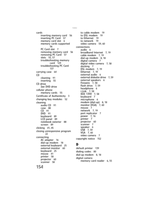 Page 162154
Index
cards
inserting memory card 
56
inserting PC Card 57
memory card slot 6
memory cards supported 
56
PC Card slot 7
removing memory card 56
removing PC Card 57
slots 55, 57
troubleshooting memory 
card 
129
troubleshooting PC Card 
137
carrying case 64
CD
cleaning 
91
inserting 55
CD drive
See DVD drive
cellular phone
memory cards 
55
Certificate of Authenticity 3
changing bay modules 52
cleaning
audio CD 
91
case 88
CD 91
DVD 91
keyboard 89
LCD panel 89
notebook exterior 88
screen 89
clicking...