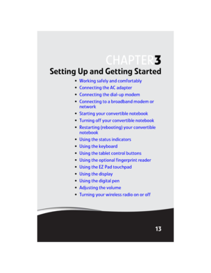 Page 21CHAPTER3
13
Setting Up and Getting Started
•Working safely and comfortably
•Connecting the AC adapter
•Connecting the dial-up modem
•Connecting to a broadband modem or 
network
•Starting your convertible notebook
•Turning off your convertible notebook
•Restarting (rebooting) your convertible 
notebook
•Using the status indicators
•Using the keyboard
•Using the tablet control buttons
•Using the optional fingerprint reader
•Using the EZ Pad touchpad
•Using the display
•Using the digital pen
•Adjusting the...