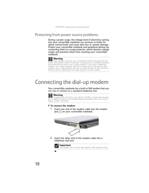 Page 26CHAPTER3: Setting Up and Getting Started
18
Protecting from power source problems
During a power surge, the voltage level of electricity coming 
into your convertible notebook can increase to levels far 
above normal levels and cause data loss or system damage. 
Protect your convertible notebook and peripheral devices by 
connecting them to a surge protector, which absorbs voltage 
surges and prevents them from reaching your convertible 
notebook.
Connecting the dial-up modem
Your convertible notebook...