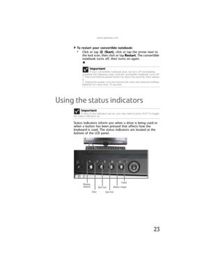 Page 31www.gateway.com
23
To restart your convertible notebook:  
•Click or tap  (Start), click or tap the arrow next to 
the lock icon, then click or tap Restart. The convertible 
notebook turns off, then turns on again.
Using the status indicators
Status indicators inform you when a drive is being used or 
when a button has been pressed that affects how the 
keyboard is used. The status indicators are located at the 
bottom of the LCD panel.Important
If your convertible notebook does not turn off immediately,...