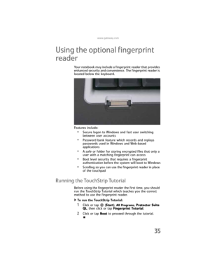 Page 43www.gateway.com
35
Using the optional fingerprint 
reader
Your notebook may include a fingerprint reader that provides 
enhanced security and convenience. The fingerprint reader is 
located below the keyboard.
Features include:
•Secure logon to Windows and fast user switching 
between user accounts
•Password bank feature which records and replays 
passwords used in Windows and Web-based 
applications
•A safe or folder for storing encrypted files that only a 
user with a matching fingerprint can access...