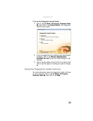 Page 47www.gateway.com
39
To use the Fingerprint Control Center:  
1Click or tap  (Start), All Programs, Protector Suite 
QL, then click or tap Control Center. The Fingerprint 
Control Center opens.
2If you are logged into the notebook with administrator 
privileges, click or tap Elevate administrative 
privileges for user so you can make changes to the 
settings.
3Click or tap the yellow arrow in front of an option, then 
click or tap the option or setting you want to change.
Using the fingerprint reader...