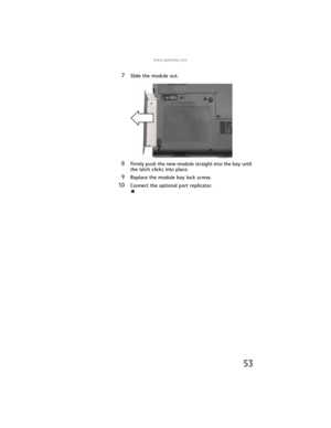 Page 61www.gateway.com
53
7Slide the module out.
8Firmly push the new module straight into the bay until 
the latch clicks into place.
9Replace the module bay lock screw.
10Connect the optional port replicator. 
