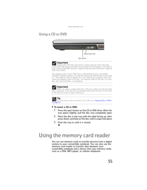 Page 63www.gateway.com
55
Using a CD or DVD
To insert a CD or DVD:  
1Press the eject button on the CD or DVD drive. After the 
tray opens slightly, pull the disc tray completely open.
2Place the disc in the tray with the label facing up, then 
press down carefully on the disc until it snaps into place.
3Push the tray in until it is closed.
Using the memory card reader
You can use memory cards to transfer pictures from a digital 
camera to your convertible notebook. You can also use the 
memory card reader to...