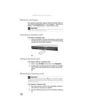 Page 64CHAPTER4: Using Drives and Accessories
56
Memory card types
The memory card reader supports Memory Stick®, Memory 
Stick Pro®, MultiMediaCard™, Secure Digital™, Mini Secure 
Digital™, RS-MultiMediaCard™, and xD-Picture card.
Inserting a memory card
To insert a memory card:  
•Insert the memory card into the memory card slot with 
the label facing up and the arrow on the label pointing 
towards the convertible notebook.
Using a memory card
To access a file on a memory card:  
1Click or tap  (Start), then...