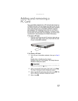 Page 65www.gateway.com
57
Adding and removing a 
PC Card
Your convertible notebook has a PC Card slot (also known as 
a PCMCIA card slot). This slot accepts one Type II card. You do 
not need to restart your convertible notebook when changing 
most cards because your convertible notebook supports 
hot-swapping. Hot-swapping means that you can insert a 
PC Card while your convertible notebook is running. If your 
PC Card does not work after hot-swapping, see the PC Card 
manufacturer’s documentation for further...