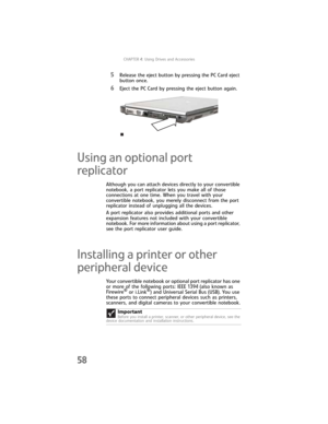 Page 66CHAPTER4: Using Drives and Accessories
58
5Release the eject button by pressing the PC Card eject 
button once.
6Eject the PC Card by pressing the eject button again.
Using an optional port 
replicator
Although you can attach devices directly to your convertible 
notebook, a port replicator lets you make all of those 
connections at one time. When you travel with your 
convertible notebook, you merely disconnect from the port 
replicator instead of unplugging all the devices.
A port replicator also...