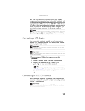 Page 67www.gateway.com
59
IEEE 1394 and USB ports support plug-and-play and hot 
swapping, which means that your convertible notebook will 
usually recognize such a device whenever you plug it into the 
appropriate port. When you use an IEEE 1394 or USB device 
for the first time, your convertible notebook prompts you to 
install any software the device needs. After doing this, you 
can disconnect and reconnect the device at any time.
Connecting a USB device
Your convertible notebook has USB ports for...