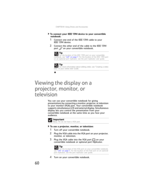 Page 68CHAPTER4: Using Drives and Accessories
60
To connect your IEEE 1394 device to your convertible 
notebook:  
1Connect one end of the IEEE 1394 cable to your 
IEEE 1394 device.
2Connect the other end of the cable to the IEEE 1394 
port on your convertible notebook.
Viewing the display on a 
projector, monitor, or 
television
You can use your convertible notebook for giving 
presentations by connecting a monitor, projector, or television 
to your monitor (VGA) port. Your convertible notebook 
supports...