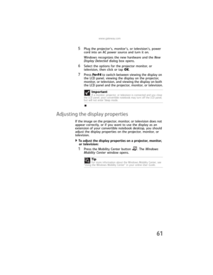 Page 69www.gateway.com
61
5Plug the projector’s, monitor’s, or television’s, power 
cord into an AC power source and turn it on.
Windows recognizes the new hardware and the New 
Display Detected dialog box opens.
6Select the options for the projector monitor, or 
television, then click or tap OK.
7Press FN+F4 to switch between viewing the display on 
the LCD panel, viewing the display on the projector, 
monitor, or television, and viewing the display on both 
the LCD panel and the projector, monitor, or...
