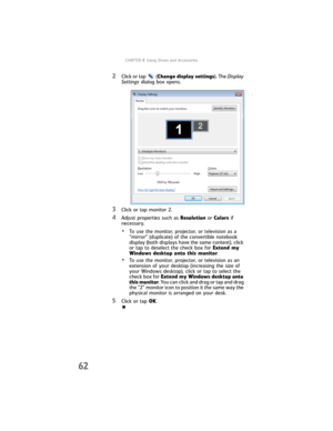 Page 70CHAPTER4: Using Drives and Accessories
62
2Click or tap (Change display settings). The Display 
Settings dialog box opens.
3Click or tap monitor 2.
4Adjust properties such as Resolution or Colors if 
necessary.
•To use the monitor, projector, or television as a 
“mirror” (duplicate) of the convertible notebook 
display (both displays have the same content), click 
or tap to deselect the check box for Extend my 
Windows desktop onto this monitor.
•To use the monitor, projector, or television as an...