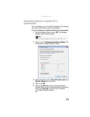 Page 71www.gateway.com
63
Using the projector or monitor for a 
presentation
You can configure your convertible notebook so the settings 
are correct each time you give a presentation.
To use a projector or external monitor for a presentation: 
1Press the Mobility Center button . The Windows 
Mobility Center window opens.
2Click or tap (Change presentation settings). The 
Presentation Settings dialog box opens.
3Adjust properties such as Turn off screen saver and 
Set the volume to if necessary.
4Click or tap...