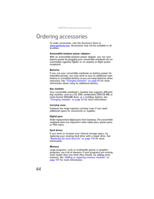 Page 72CHAPTER4: Using Drives and Accessories
64
Ordering accessories
To order accessories, visit the Accessory Store at 
www.gateway.com. Accessories may not be available in all 
localities.
Automobile/airplane power adapters
With an automobile/airplane power adapter, you can save 
battery power by plugging your convertible notebook into an 
automobile cigarette lighter or an airplane in-flight power 
receptacle.
Batteries
If you run your convertible notebook on battery power for 
extended periods, you may...