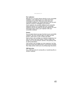 Page 73www.gateway.com
65
Port replicators
Although you can attach devices directly to your convertible 
notebook, a port replicator lets you make all of those 
connections at one time. When you travel with your 
convertible notebook, you merely disconnect from the port 
replicator instead of unplugging all the devices.
A port replicator also provides additional ports and other 
expansion features not included with your convertible 
notebook. See the user guide for the port replicator for more 
information...