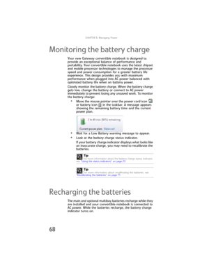 Page 76CHAPTER5: Managing Power
68
Monitoring the battery charge
Your new Gateway convertible notebook is designed to 
provide an exceptional balance of performance and 
portability. Your convertible notebook uses the latest chipset 
and mobile processor technologies to manage the processor 
speed and power consumption for a greater battery life 
experience. This design provides you with maximum 
performance when plugged into AC power balanced with 
optimized battery life when on battery power.
Closely monitor...