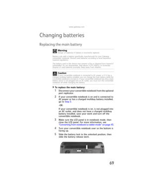 Page 77www.gateway.com
69
Changing batteries
Replacing the main battery
To replace the main battery:  
1Disconnect your convertible notebook from the optional 
port replicator.
2If your convertible notebook is on and is connected to 
AC power or has a charged multibay battery installed, 
go to Step 3.
-OR-
If your convertible notebook is on, is not plugged into 
an AC outlet, and does not have a charged multibay 
battery installed, save your work and turn off the 
convertible notebook.
3Make sure the LCD panel...