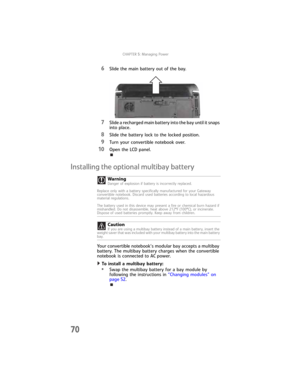 Page 78CHAPTER5: Managing Power
70
6Slide the main battery out of the bay.
7Slide a recharged main battery into the bay until it snaps 
into place.
8Slide the battery lock to the locked position.
9Turn your convertible notebook over.
10Open the LCD panel.
Installing the optional multibay battery
Your convertible notebook’s modular bay accepts a multibay 
battery. The multibay battery charges when the convertible 
notebook is connected to AC power.
To install a multibay battery:  
•Swap the multibay battery for...