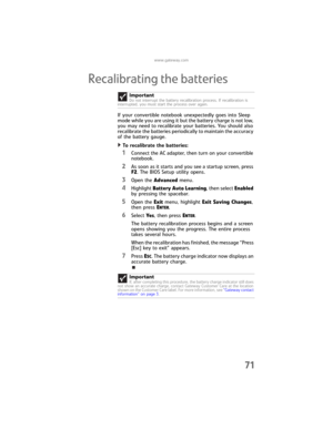 Page 79www.gateway.com
71
Recalibrating the batteries
If your convertible notebook unexpectedly goes into Sleep 
mode while you are using it but the battery charge is not low, 
you may need to recalibrate your batteries. You should also 
recalibrate the batteries periodically to maintain the accuracy 
of the battery gauge.
To recalibrate the batteries:  
1Connect the AC adapter, then turn on your convertible 
notebook.
2As soon as it starts and you see a startup screen, press 
F2. The BIOS Setup utility opens....
