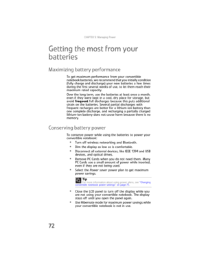 Page 80CHAPTER5: Managing Power
72
Getting the most from your 
batteries
Maximizing battery performance
To get maximum performance from your convertible 
notebook batteries, we recommend that you initially condition 
(fully charge and discharge) your new batteries a few times 
during the first several weeks of use, to let them reach their 
maximum rated capacity.
Over the long term, use the batteries at least once a month, 
even if they were kept in a cool, dry place for storage, but 
avoid frequent full...