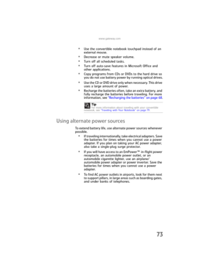 Page 81www.gateway.com
73
•Use the convertible notebook touchpad instead of an 
external mouse.
•Decrease or mute speaker volume.
•Turn off all scheduled tasks.
•Turn off auto-save features in Microsoft Office and 
other applications.
•Copy programs from CDs or DVDs to the hard drive so 
you do not use battery power by running optical drives.
•Use the CD or DVD drive only when necessary. This drive 
uses a large amount of power.
•Recharge the batteries often, take an extra battery, and 
fully recharge the...
