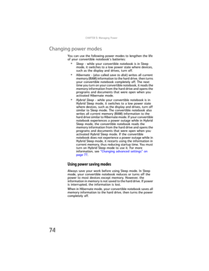 Page 82CHAPTER5: Managing Power
74
Changing power modes
You can use the following power modes to lengthen the life 
of your convertible notebook’s batteries:
•Sleep - while your convertible notebook is in Sleep 
mode, it switches to a low power state where devices, 
such as the display and drives, turn off.
•Hibernate - (also called save to disk) writes all current 
memory (RAM) information to the hard drive, then turns 
your convertible notebook completely off. The next 
time you turn on your convertible...